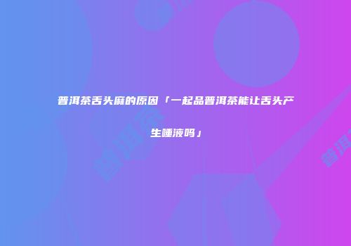 普洱茶舌头麻的原因「一起品普洱茶能让舌头产生唾液吗」