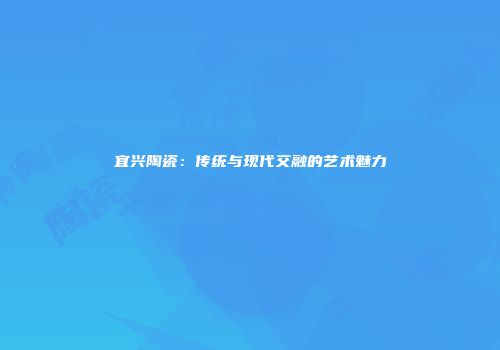 宜兴陶瓷：传统与现代交融的艺术魅力