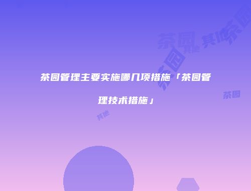 茶园管理主要实施哪几项措施「茶园管理技术措施」