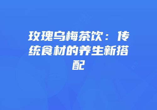 玫瑰乌梅茶饮：传统食材的养生新搭配