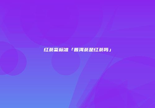红茶氟标准「普洱茶是红茶吗」