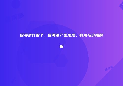 探寻滑竹梁子：普洱茶产区地理、特点与价格解析