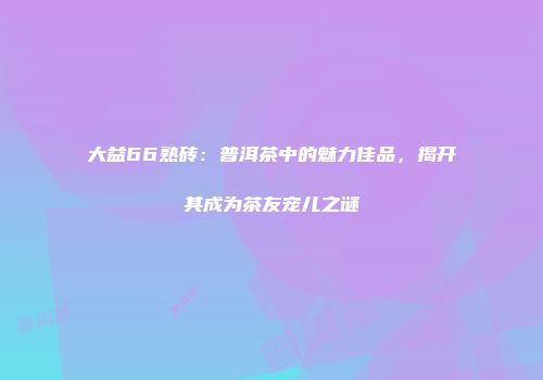 大益66熟砖：普洱茶中的魅力佳品，揭开其成为茶友宠儿之谜