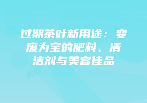 过期茶叶新用途：变废为宝的肥料、清洁剂与美容佳品