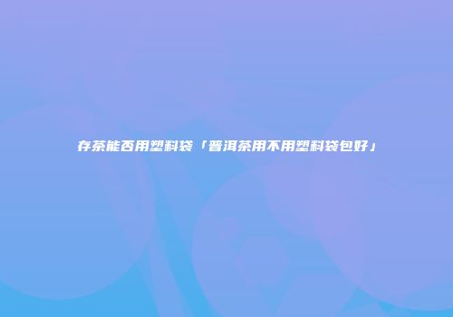 存茶能否用塑料袋「普洱茶用不用塑料袋包好」