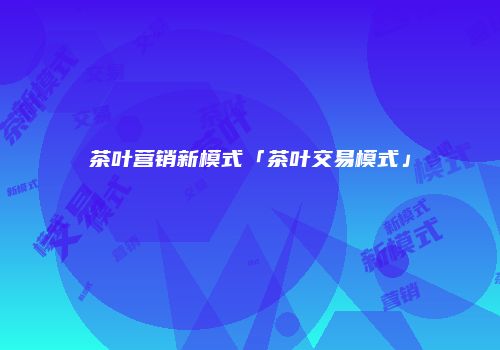 茶叶营销新模式「茶叶交易模式」
