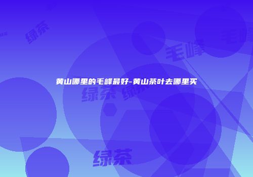 黄山哪里的毛峰最好-黄山茶叶去哪里买