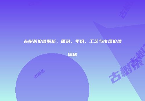 古树茶价值解析：原料、年份、工艺与市场价值探秘