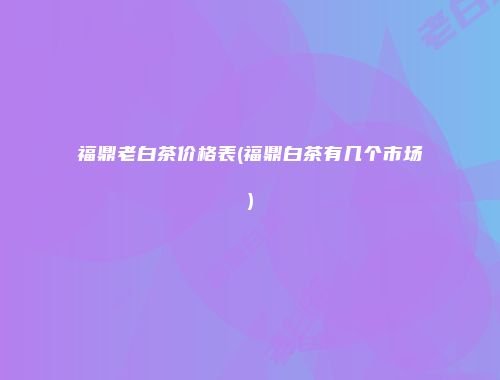 福鼎老白茶价格表(福鼎白茶有几个市场)