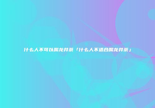 什么人不可以喝龙井茶「什么人不适合喝龙井茶」