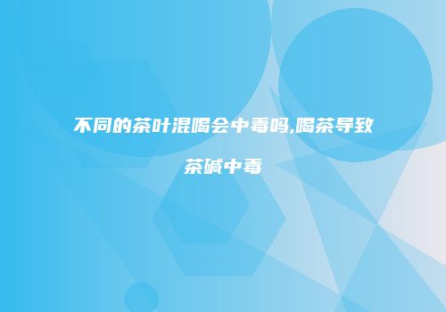 不同的茶叶混喝会中毒吗,喝茶导致茶碱中毒