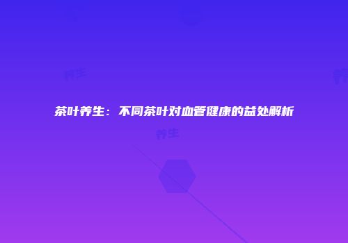 茶叶养生：不同茶叶对血管健康的益处解析