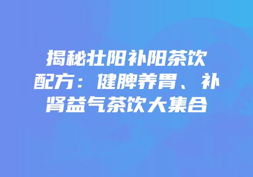 揭秘壮阳补阳茶饮配方：健脾养胃、补肾益气茶饮大集合