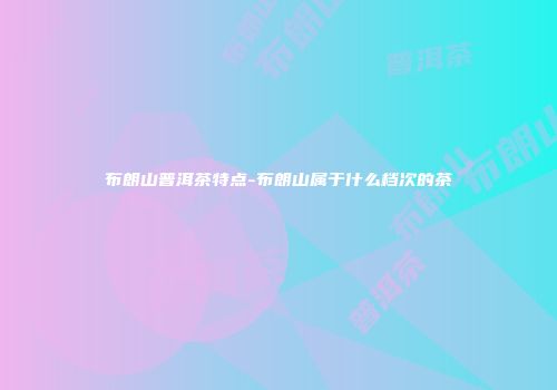 布朗山普洱茶特点-布朗山属于什么档次的茶