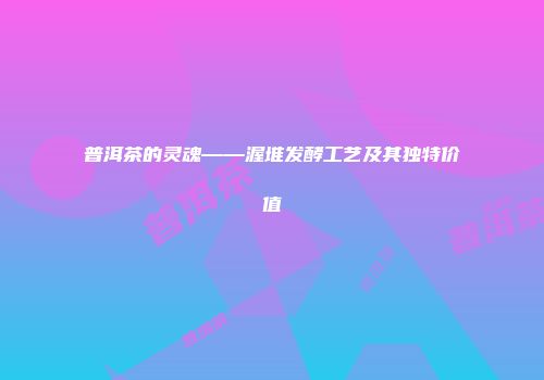 普洱茶的灵魂——渥堆发酵工艺及其独特价值