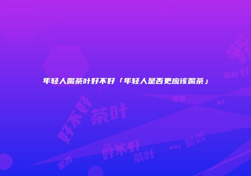 年轻人喝茶叶好不好「年轻人是否更应该喝茶」