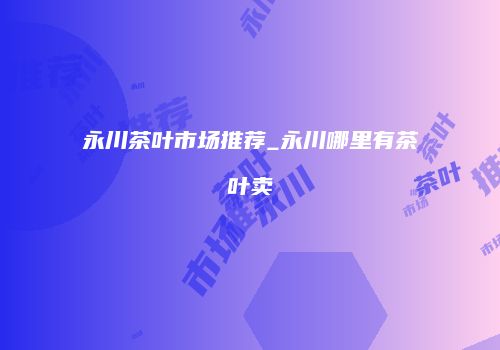 永川茶叶市场推荐_永川哪里有茶叶卖
