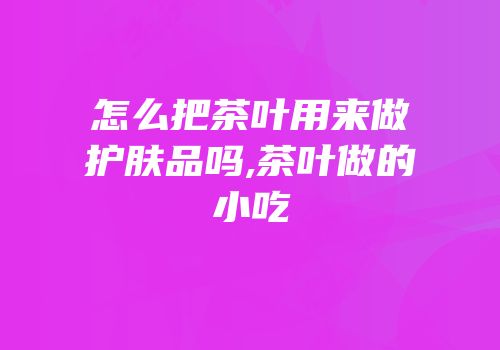 怎么把茶叶用来做护肤品吗,茶叶做的小吃