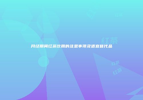 月经期间红茶饮用的注意事项及适宜替代品