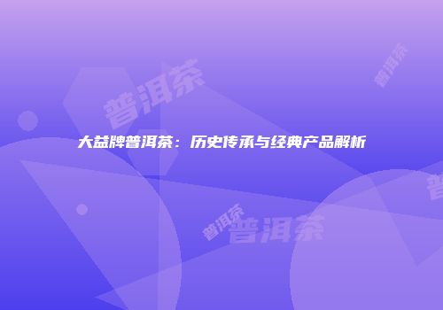 大益牌普洱茶：历史传承与经典产品解析