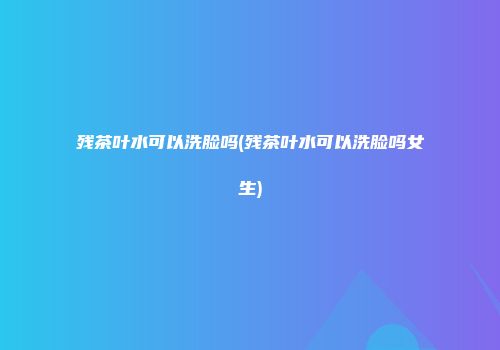 残茶叶水可以洗脸吗(残茶叶水可以洗脸吗女生)