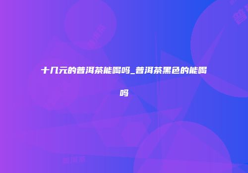 十几元的普洱茶能喝吗_普洱茶黑色的能喝吗