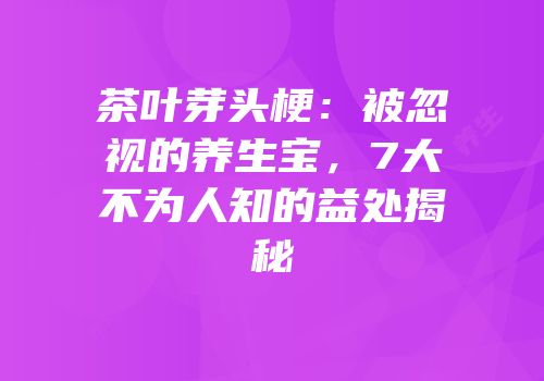 茶叶芽头梗：被忽视的养生宝，7大不为人知的益处揭秘
