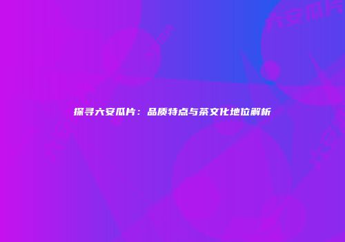 探寻六安瓜片：品质特点与茶文化地位解析