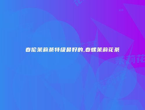 春伦茉莉茶特级最好的,春螺茉莉花茶