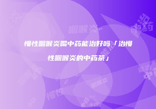 慢性咽喉炎喝中药能治好吗「治慢性咽喉炎的中药茶」