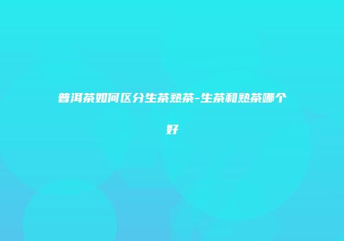 普洱茶如何区分生茶熟茶-生茶和熟茶哪个好