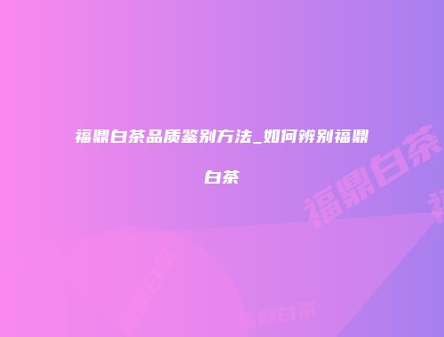 福鼎白茶品质鉴别方法_如何辨别福鼎白茶