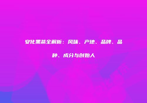 安化黑茶全解析：风味、产地、品牌、品种、成分与创始人