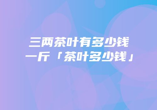 三两茶叶有多少钱一斤「茶叶多少钱」