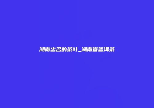 湖南出名的茶叶_湖南省普洱茶