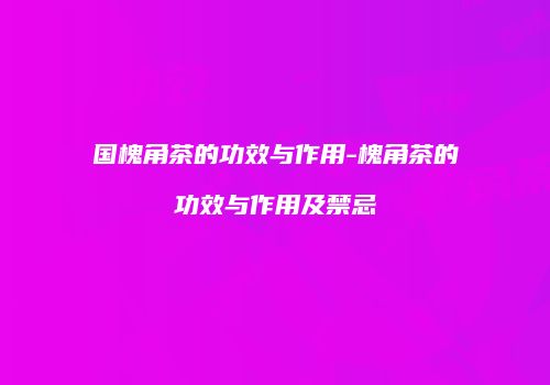 国槐角茶的功效与作用-槐角茶的功效与作用及禁忌