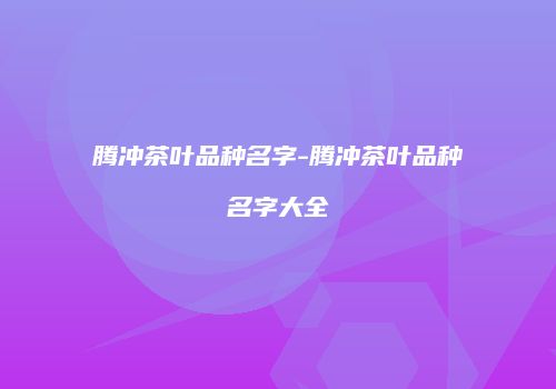 腾冲茶叶品种名字-腾冲茶叶品种名字大全