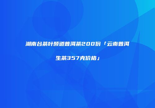 湖南台茶叶频道普洱茶200份「云南普洱生茶357克价格」