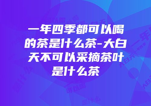 一年四季都可以喝的茶是什么茶-大白天不可以采摘茶叶是什么茶