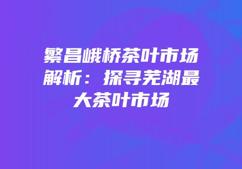 繁昌峨桥茶叶市场解析：探寻芜湖最大茶叶市场