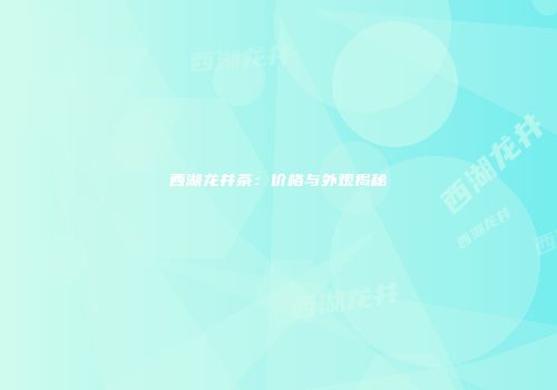 西湖龙井茶：价格与外观揭秘