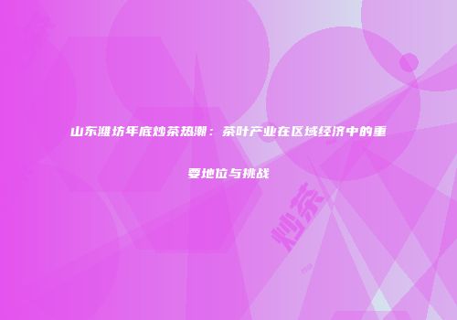 山东潍坊年底炒茶热潮：茶叶产业在区域经济中的重要地位与挑战
