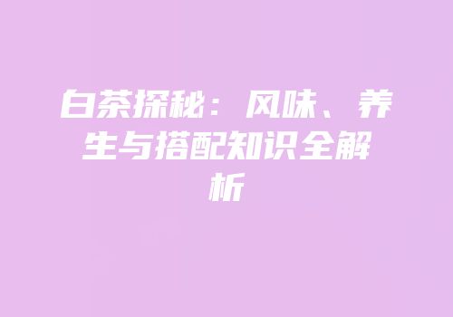白茶探秘：风味、养生与搭配知识全解析