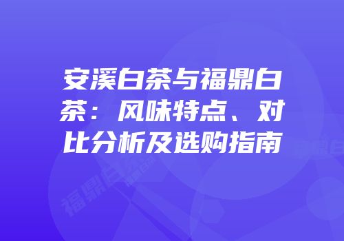 安溪白茶与福鼎白茶：风味特点、对比分析及选购指南