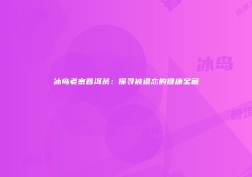 冰岛老寨普洱茶：探寻被遗忘的健康宝藏