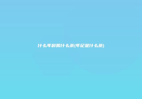 什么年龄喝什么茶(年纪是什么茶)