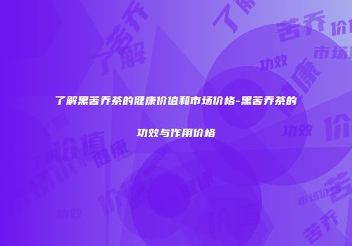 了解黑苦乔茶的健康价值和市场价格-黑苦乔茶的功效与作用价格