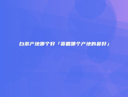 白茶产地哪个好「贡眉哪个产地的最好」
