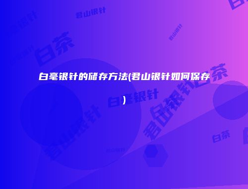 白毫银针的储存方法(君山银针如何保存)
