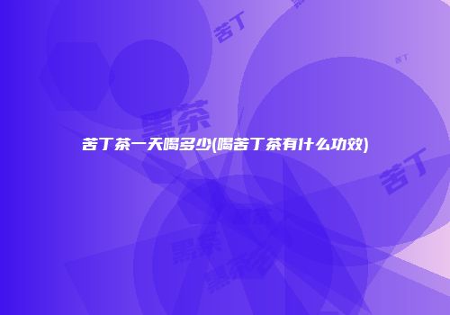 苦丁茶一天喝多少(喝苦丁茶有什么功效)